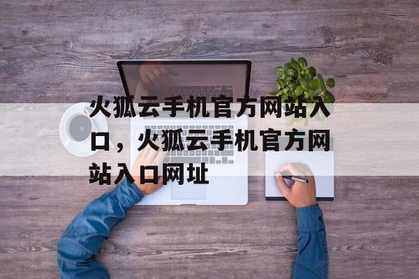 火狐云手机官方网站入口，火狐云手机官方网站入口网址